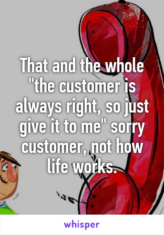 That and the whole "the customer is always right, so just give it to me" sorry customer, not how life works.