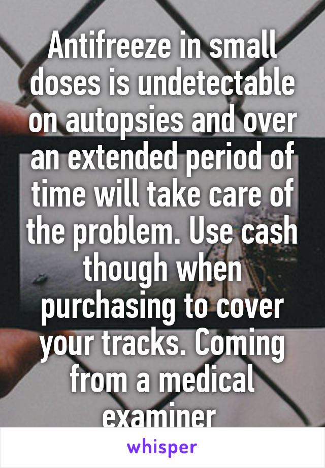 Antifreeze in small doses is undetectable on autopsies and over an extended period of time will take care of the problem. Use cash though when purchasing to cover your tracks. Coming from a medical examiner 