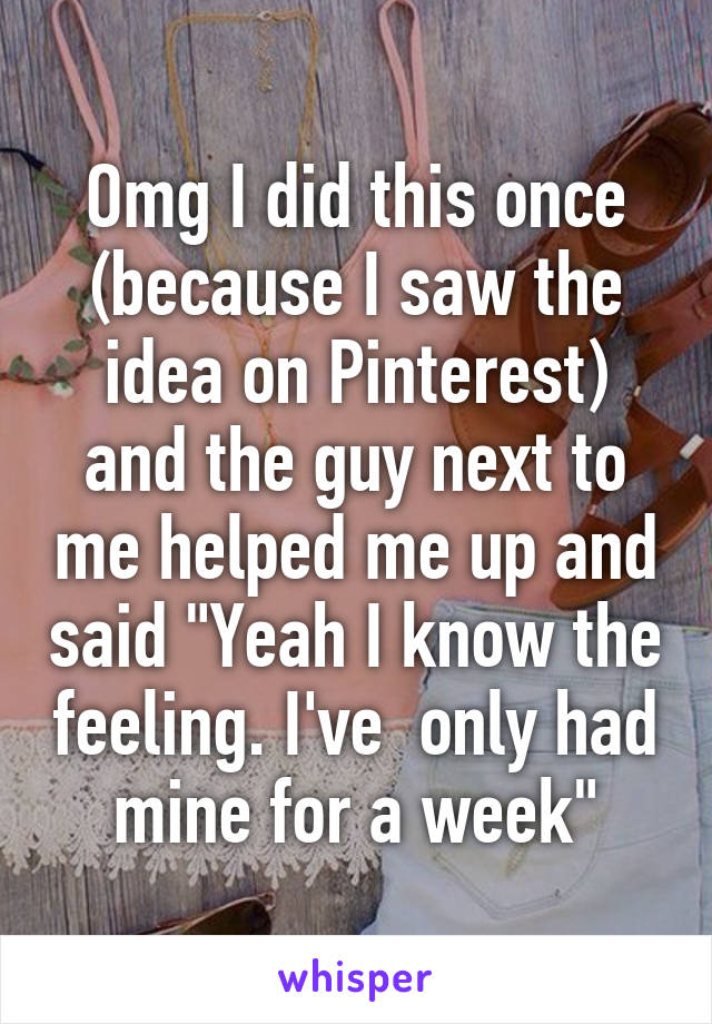 Omg I did this once (because I saw the idea on Pinterest) and the guy next to me helped me up and said "Yeah I know the feeling. I've  only had mine for a week"