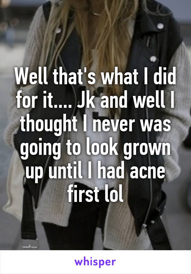 Well that's what I did for it.... Jk and well I thought I never was going to look grown up until I had acne first lol