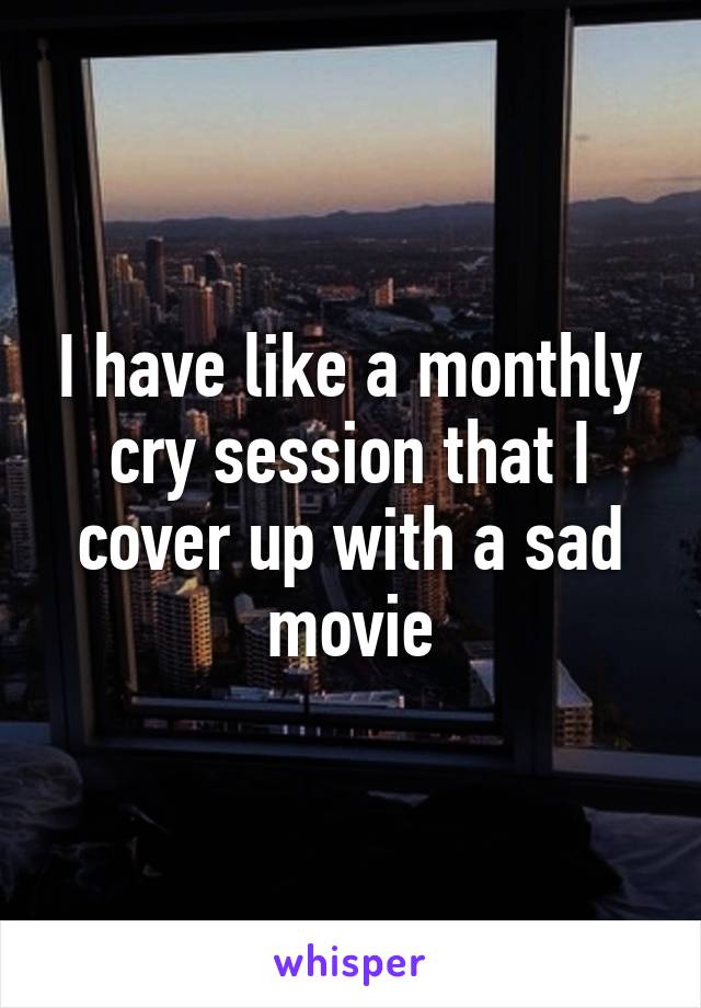 I have like a monthly cry session that I cover up with a sad movie