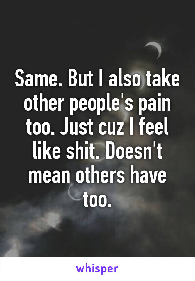 Same. But I also take
other people's pain too. Just cuz I feel like shit. Doesn't mean others have too.