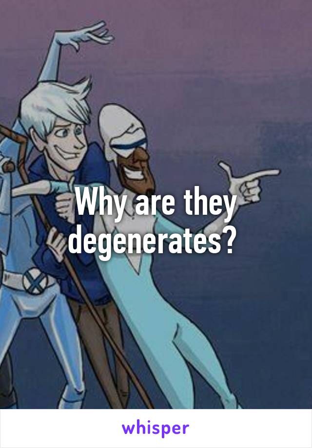 Why are they degenerates? 
