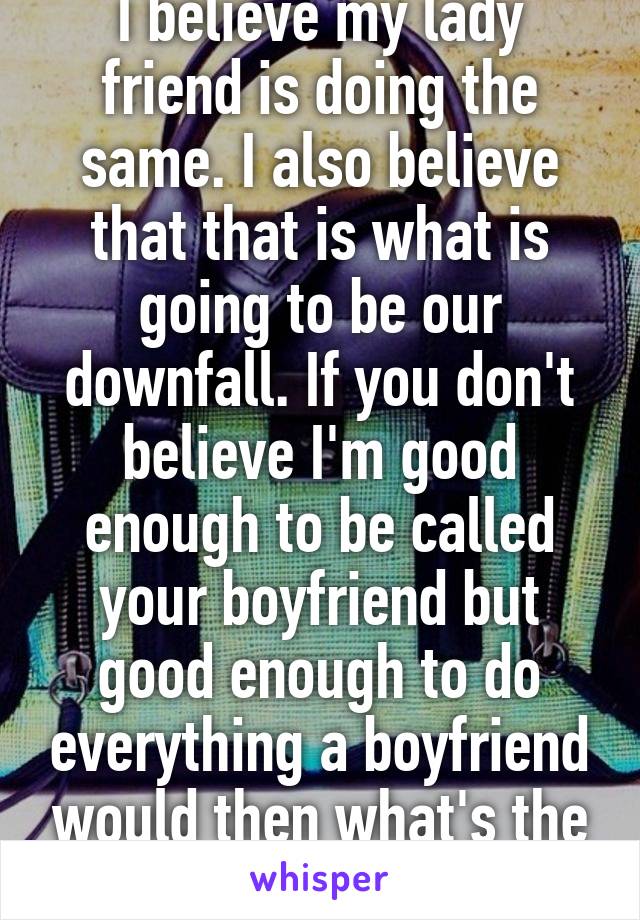 I believe my lady friend is doing the same. I also believe that that is what is going to be our downfall. If you don't believe I'm good enough to be called your boyfriend but good enough to do everything a boyfriend would then what's the point 