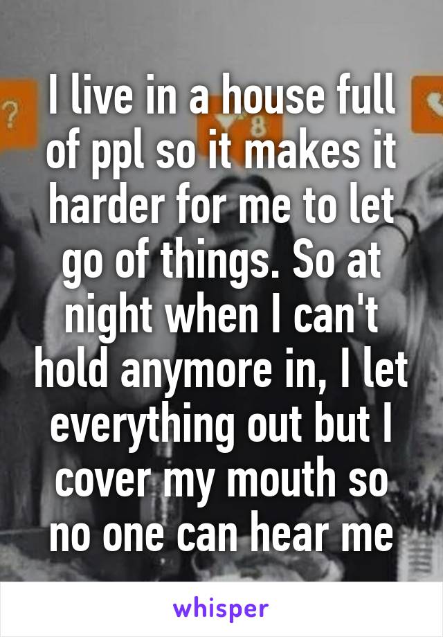 I live in a house full of ppl so it makes it harder for me to let go of things. So at night when I can't hold anymore in, I let everything out but I cover my mouth so no one can hear me