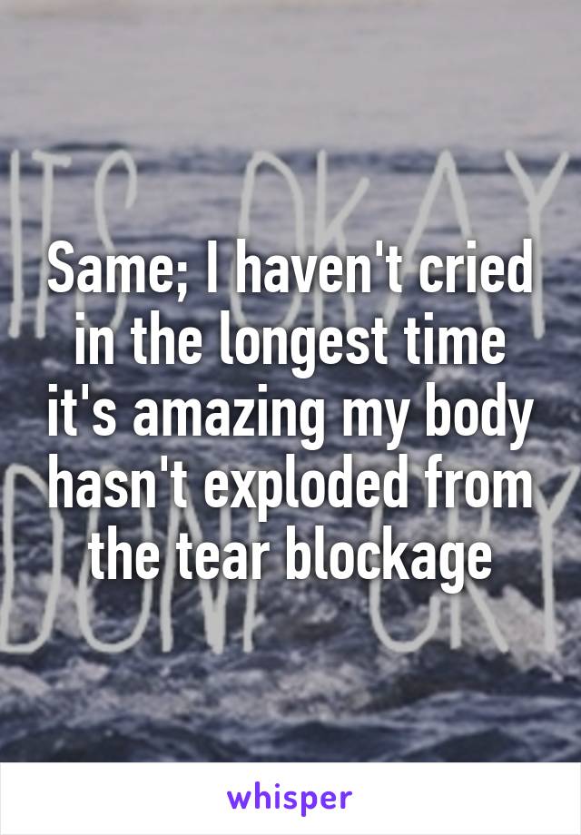 Same; I haven't cried in the longest time it's amazing my body hasn't exploded from the tear blockage