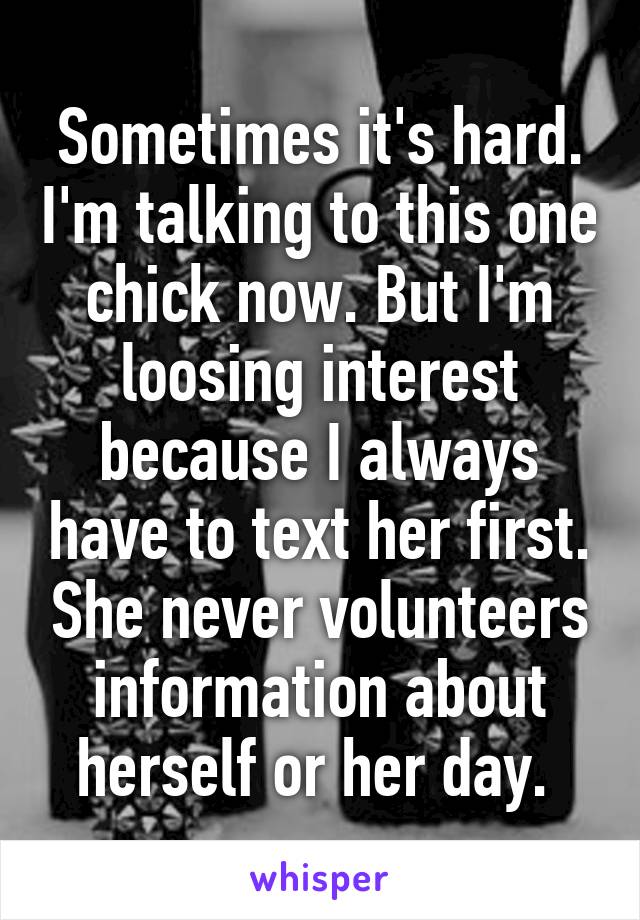 Sometimes it's hard. I'm talking to this one chick now. But I'm loosing interest because I always have to text her first. She never volunteers information about herself or her day. 