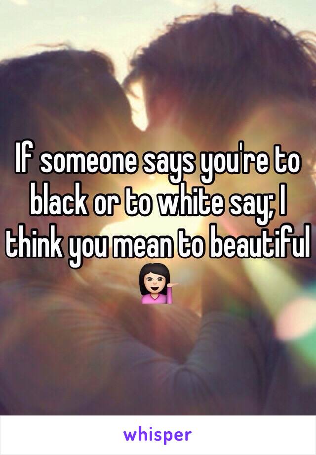 If someone says you're to black or to white say; I think you mean to beautiful 💁🏻