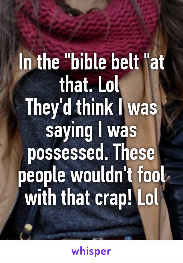 In the "bible belt "at that. Lol 
They'd think I was saying I was possessed. These people wouldn't fool with that crap! Lol