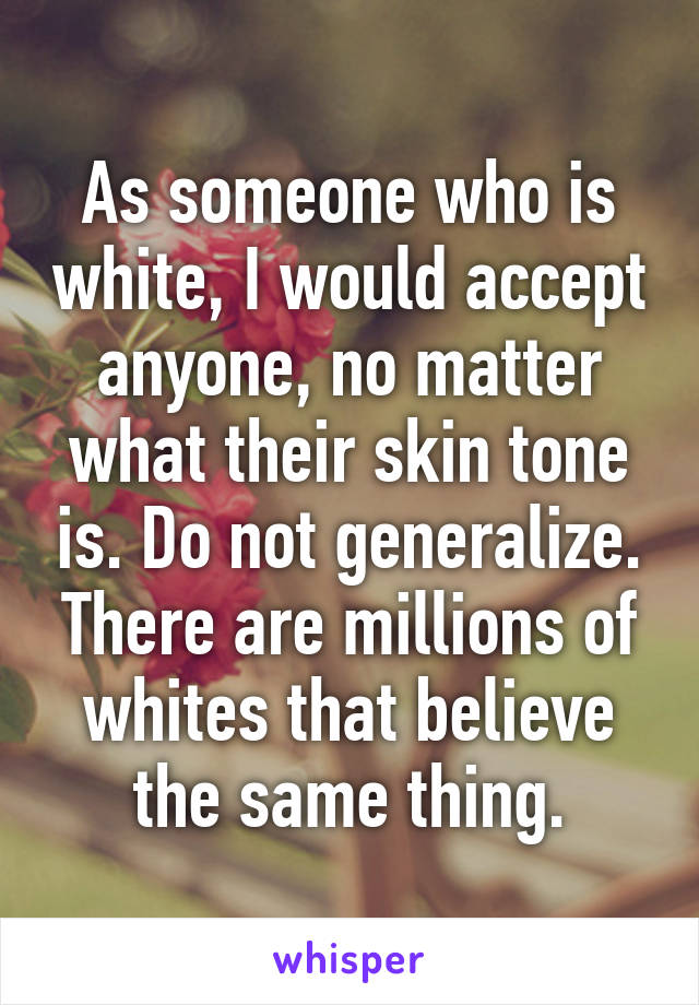 As someone who is white, I would accept anyone, no matter what their skin tone is. Do not generalize. There are millions of whites that believe the same thing.