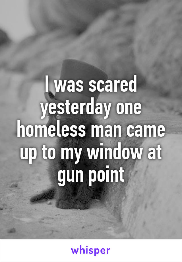 I was scared yesterday one homeless man came up to my window at gun point