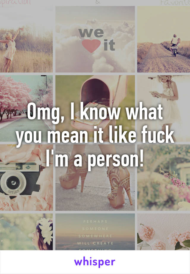 Omg, I know what you mean it like fuck I'm a person!