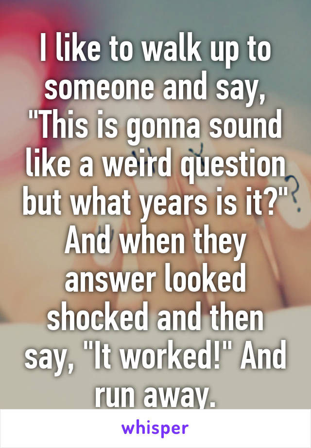 I like to walk up to someone and say, "This is gonna sound like a weird question but what years is it?" And when they answer looked shocked and then say, "It worked!" And run away.