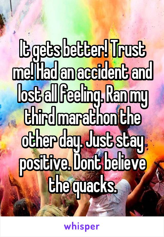 It gets better! Trust me! Had an accident and lost all feeling. Ran my third marathon the other day. Just stay positive. Dont believe the quacks.