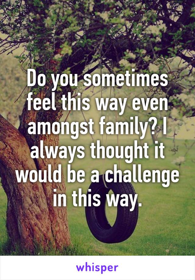 Do you sometimes feel this way even amongst family? I always thought it would be a challenge in this way.