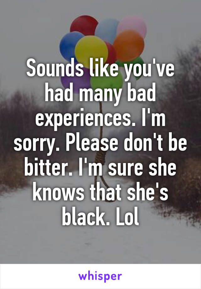 Sounds like you've had many bad experiences. I'm sorry. Please don't be bitter. I'm sure she knows that she's black. Lol