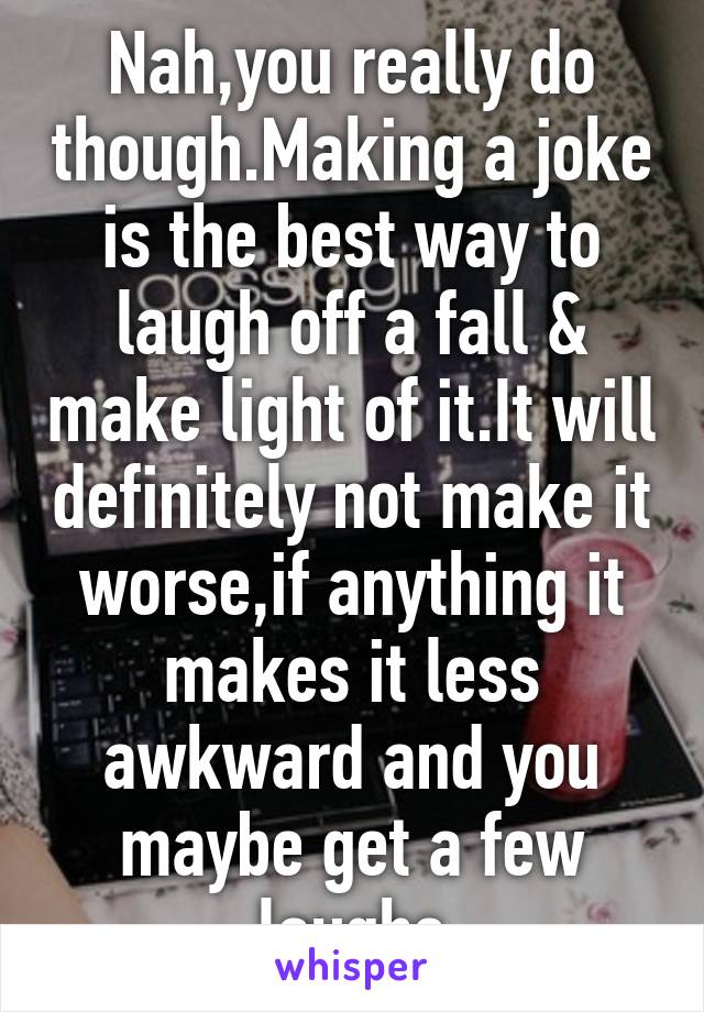 Nah,you really do though.Making a joke is the best way to laugh off a fall & make light of it.It will definitely not make it worse,if anything it makes it less awkward and you maybe get a few laughs