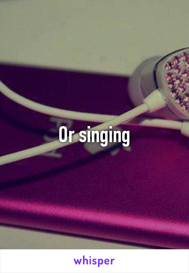 Or singing