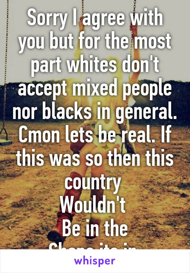 Sorry I agree with you but for the most part whites don't accept mixed people nor blacks in general. Cmon lets be real. If this was so then this country 
Wouldn't 
Be in the
 Shape its in. 