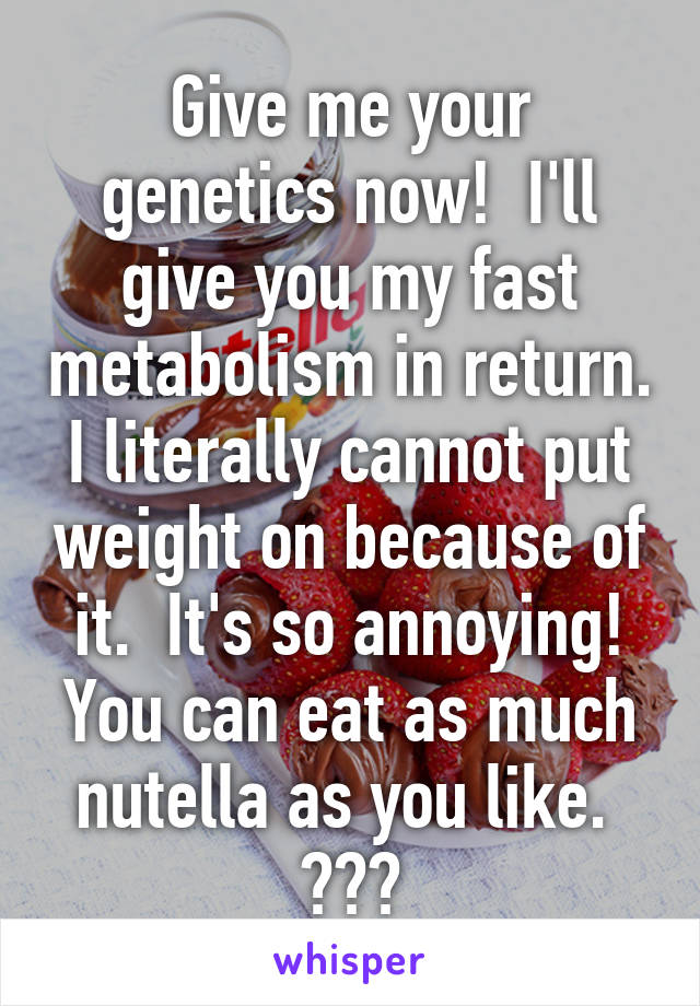 Give me your genetics now!  I'll give you my fast metabolism in return. I literally cannot put weight on because of it.  It's so annoying! You can eat as much nutella as you like.  😛😛😛