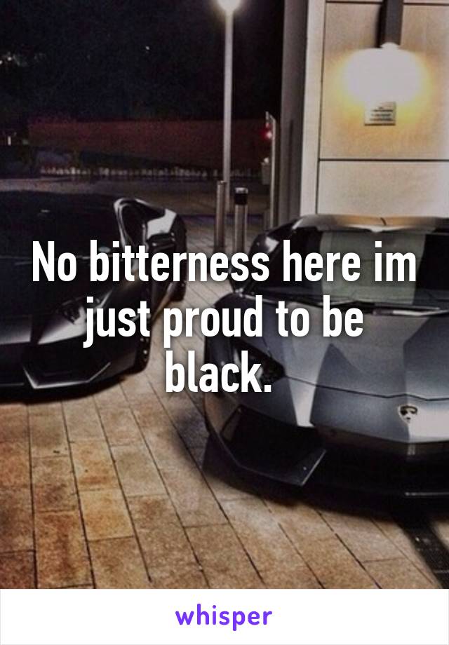 No bitterness here im just proud to be black. 