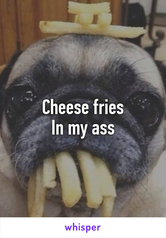 Cheese fries
In my ass