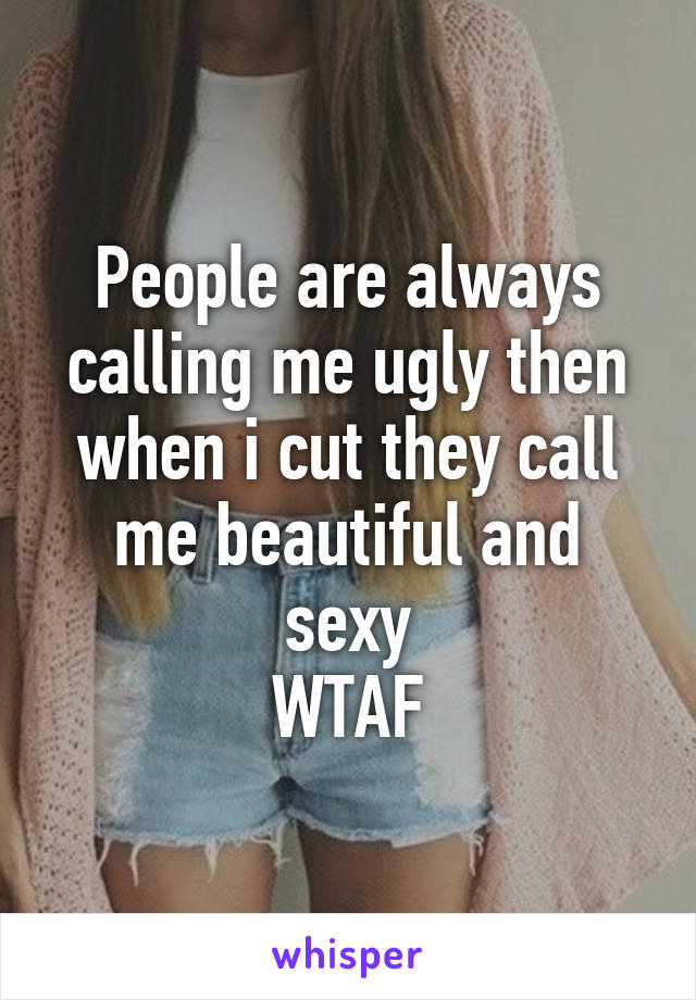 People are always calling me ugly then when i cut they call me beautiful and sexy
WTAF