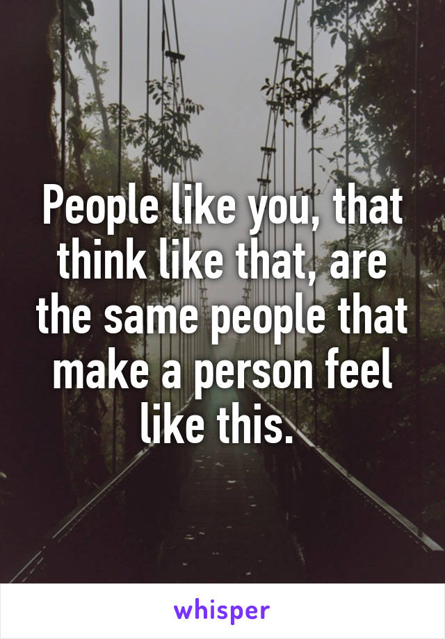People like you, that think like that, are the same people that make a person feel like this. 