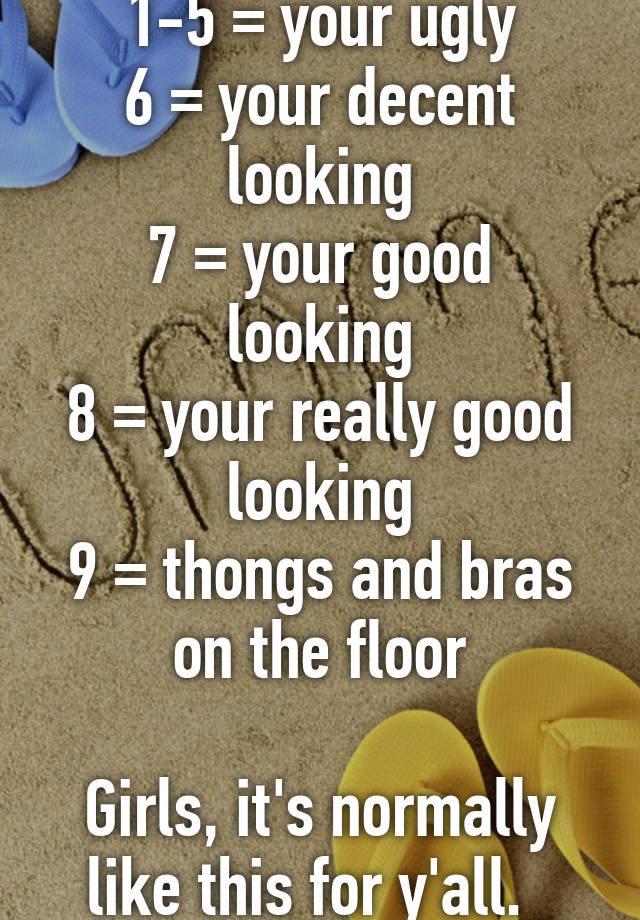 1-5 = your ugly
6 = your decent looking
7 = your good looking
8 = your really good looking
9 = thongs and bras on the floor

Girls, it's normally like this for y'all.  