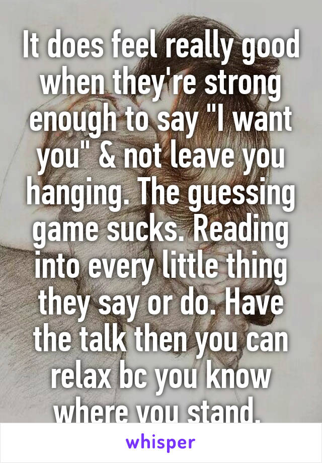It does feel really good when they're strong enough to say "I want you" & not leave you hanging. The guessing game sucks. Reading into every little thing they say or do. Have the talk then you can relax bc you know where you stand. 
