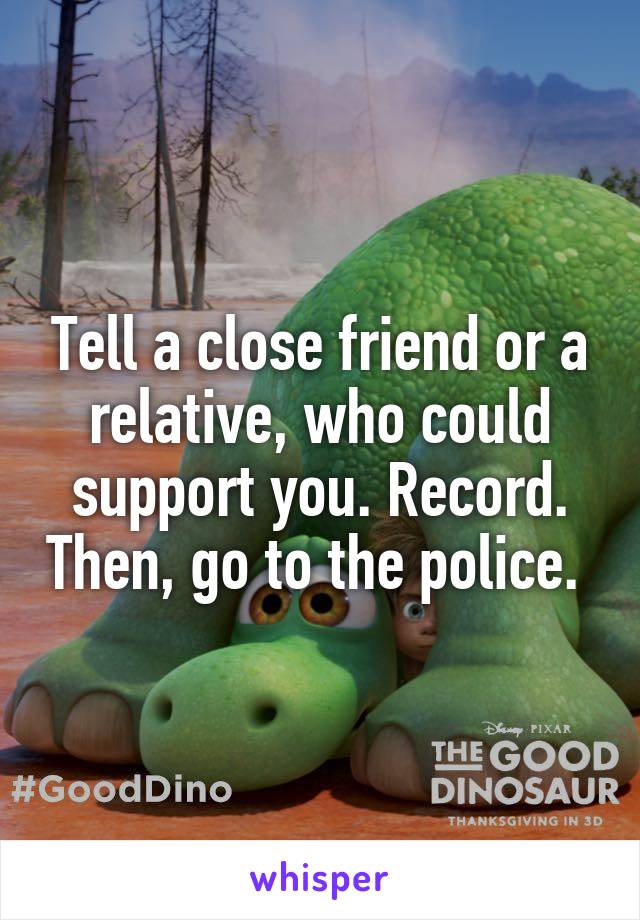 Tell a close friend or a relative, who could support you. Record. Then, go to the police. 