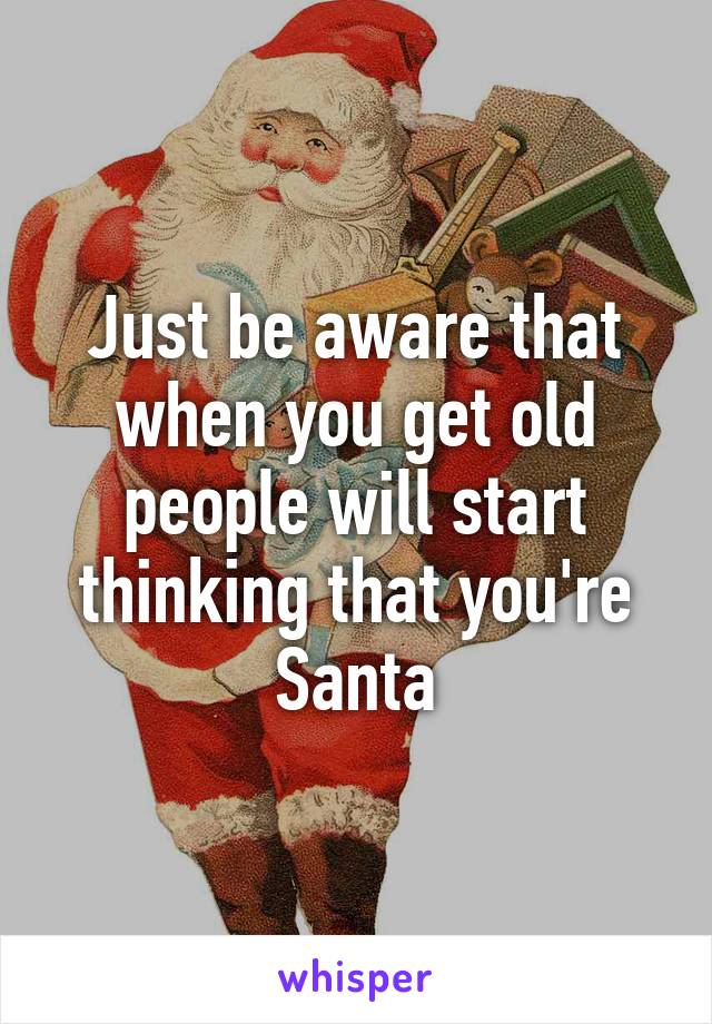 Just be aware that when you get old people will start thinking that you're Santa