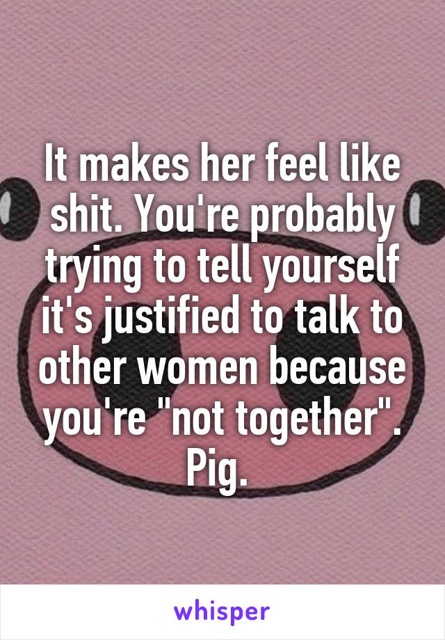 It makes her feel like shit. You're probably trying to tell yourself it's justified to talk to other women because you're "not together". Pig. 