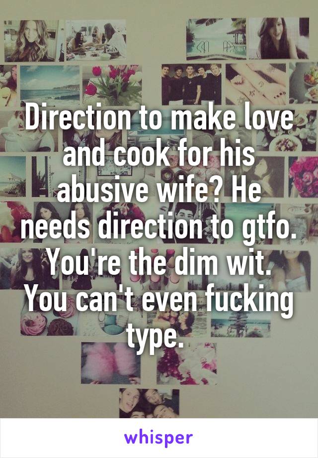 Direction to make love and cook for his abusive wife? He needs direction to gtfo. You're the dim wit. You can't even fucking type. 