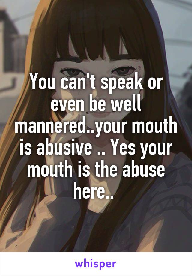 You can't speak or even be well mannered..your mouth is abusive .. Yes your mouth is the abuse here.. 