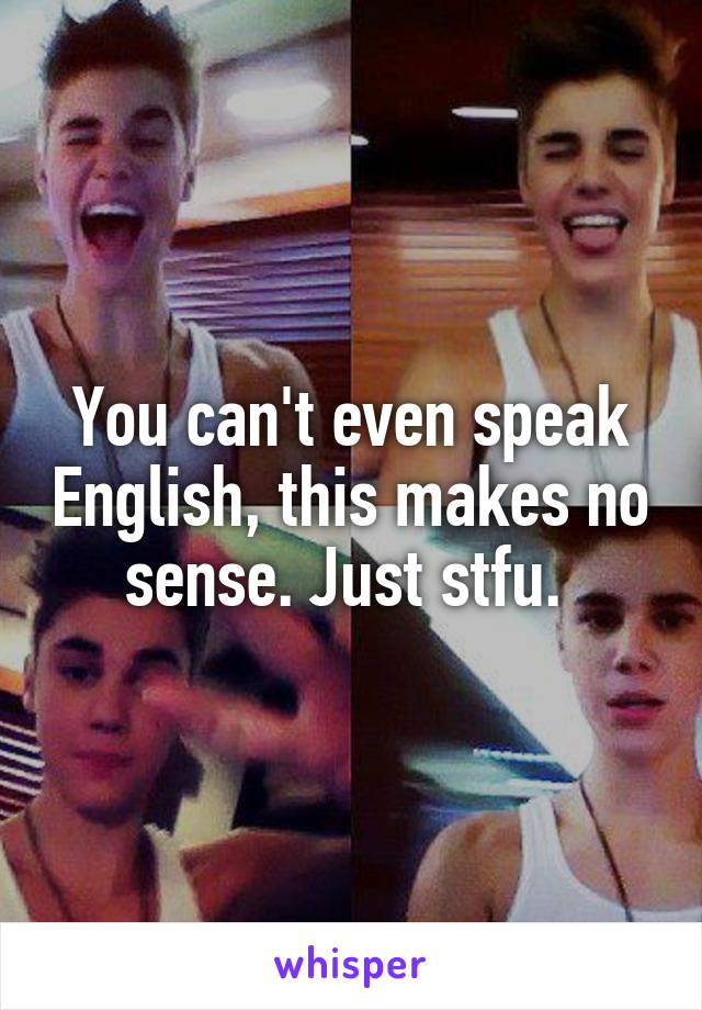 You can't even speak English, this makes no sense. Just stfu. 