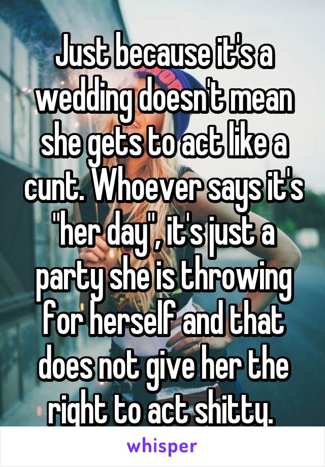 Just because it's a wedding doesn't mean she gets to act like a cunt. Whoever says it's "her day", it's just a party she is throwing for herself and that does not give her the right to act shitty. 