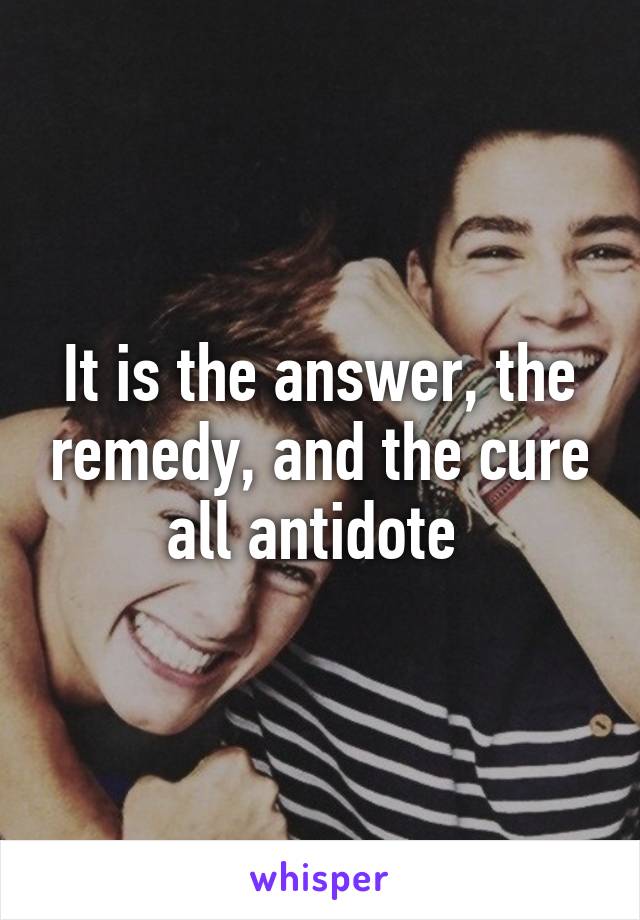 It is the answer, the remedy, and the cure all antidote 