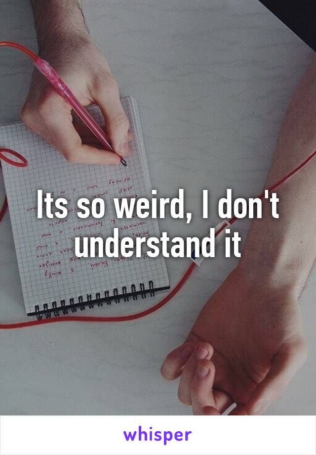 Its so weird, I don't understand it