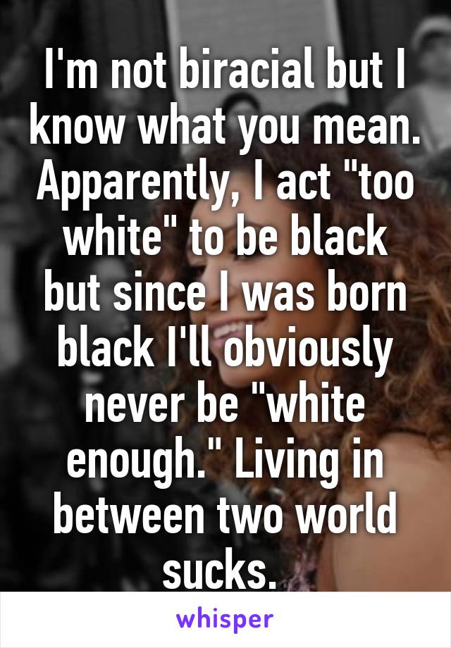 I'm not biracial but I know what you mean. Apparently, I act "too white" to be black but since I was born black I'll obviously never be "white enough." Living in between two world sucks. 
