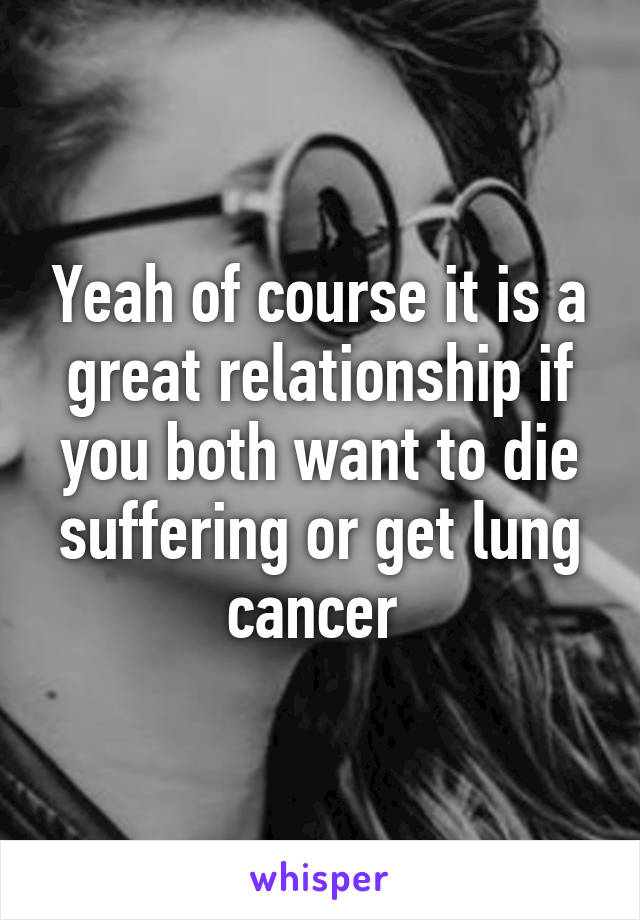 Yeah of course it is a great relationship if you both want to die suffering or get lung cancer 