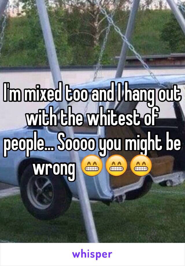 I'm mixed too and I hang out with the whitest of people... Soooo you might be wrong 😁😁😁