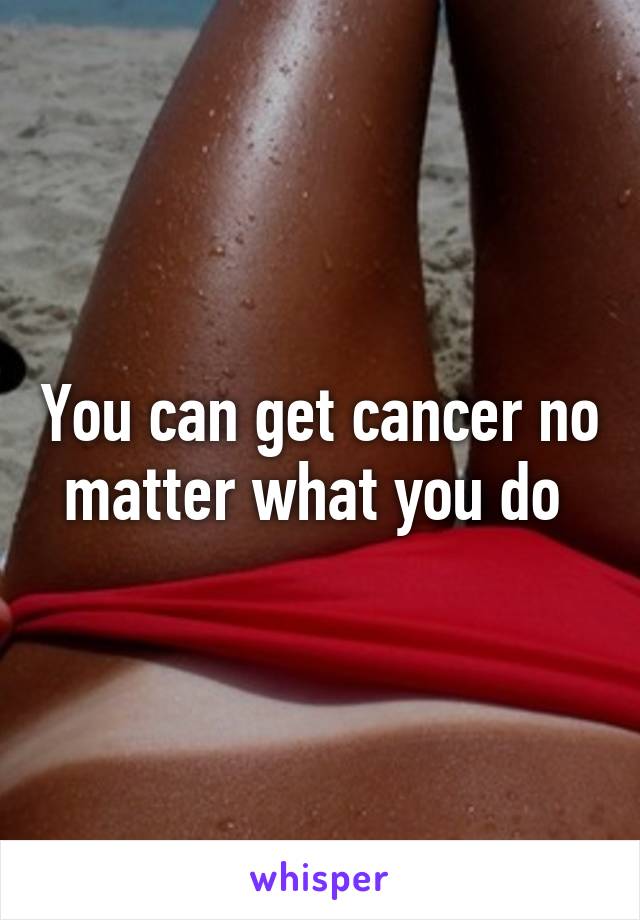 You can get cancer no matter what you do 