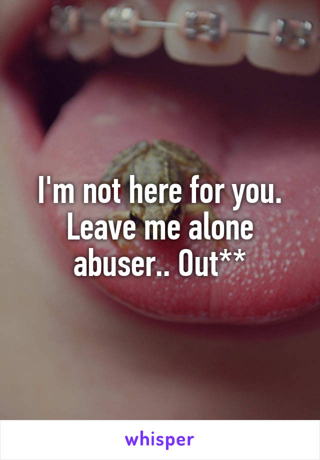 I'm not here for you. Leave me alone abuser.. Out**