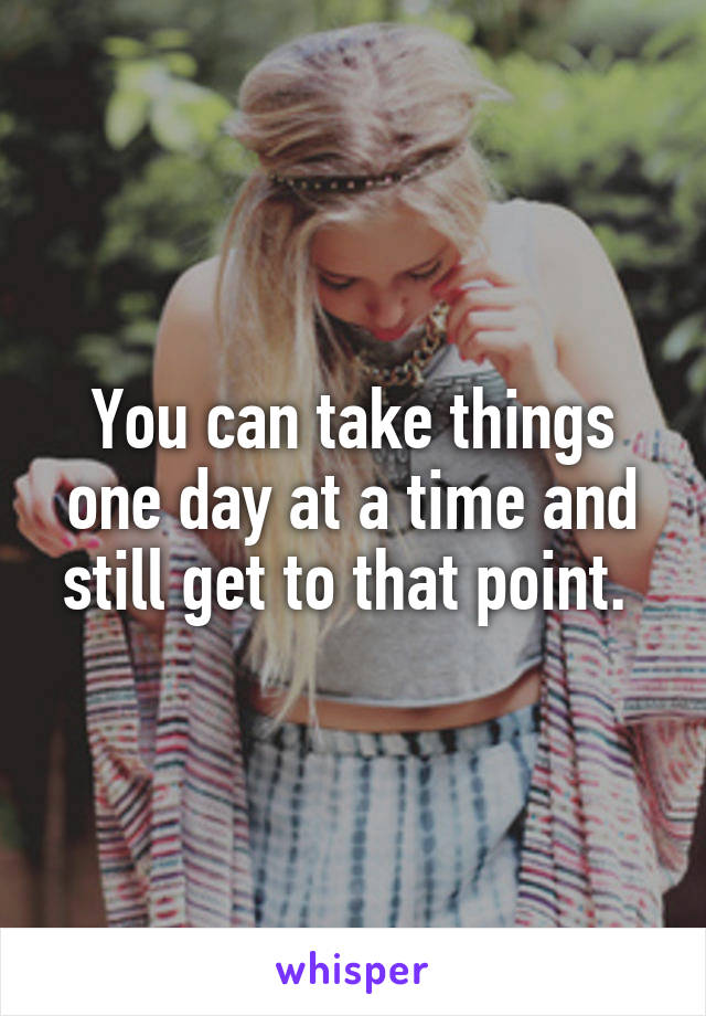 You can take things one day at a time and still get to that point. 