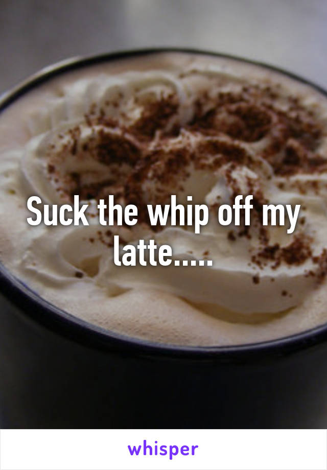 Suck the whip off my latte.....