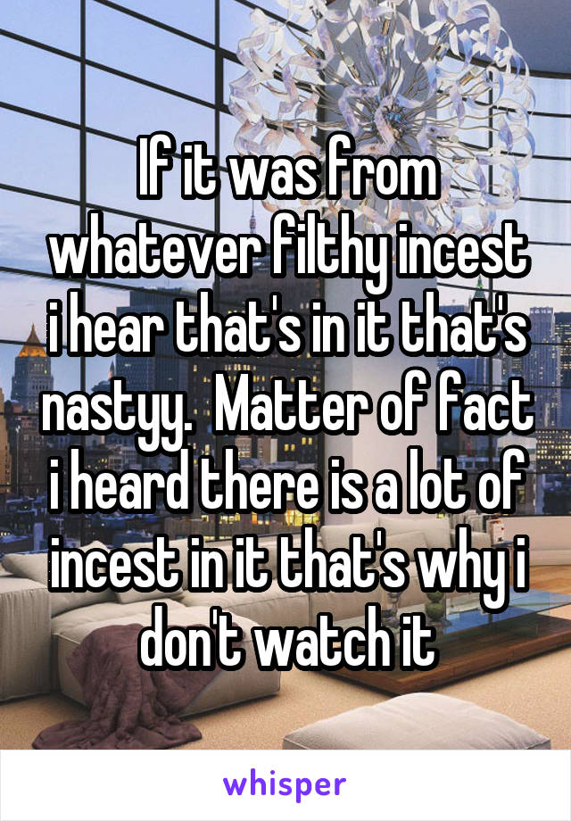 If it was from whatever filthy incest i hear that's in it that's nastyy.  Matter of fact i heard there is a lot of incest in it that's why i don't watch it