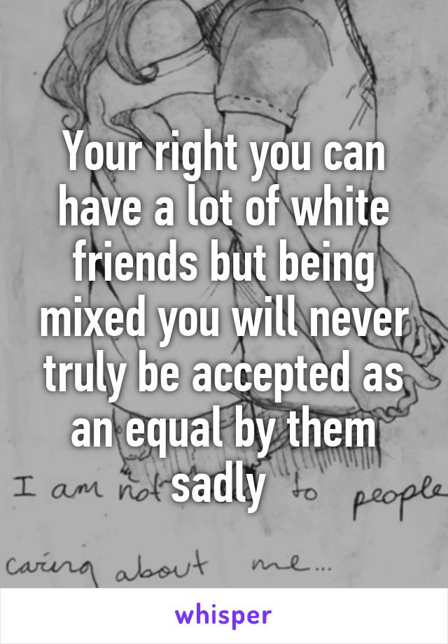 Your right you can have a lot of white friends but being mixed you will never truly be accepted as an equal by them sadly 