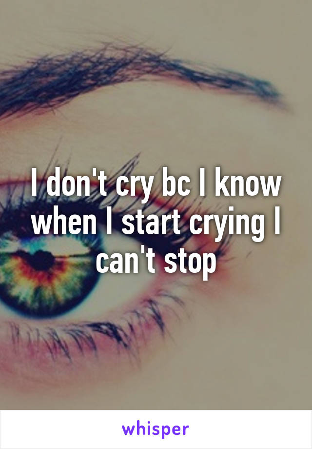 I don't cry bc I know when I start crying I can't stop