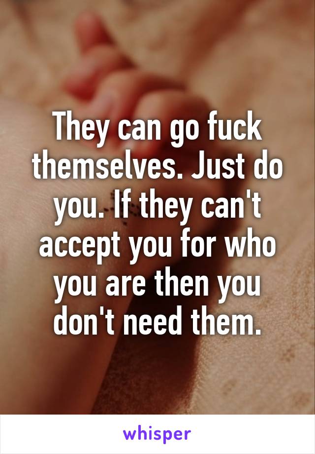 They can go fuck themselves. Just do you. If they can't accept you for who you are then you don't need them.